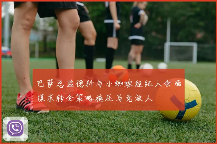 巴萨总监德科与小蜘蛛经纪人会面谋求转会策略施压马竞放人