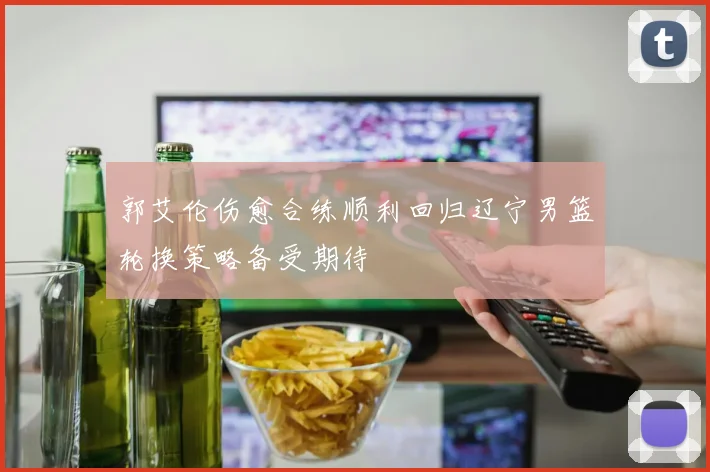 郭艾伦伤愈合练顺利回归辽宁男篮轮换策略备受期待