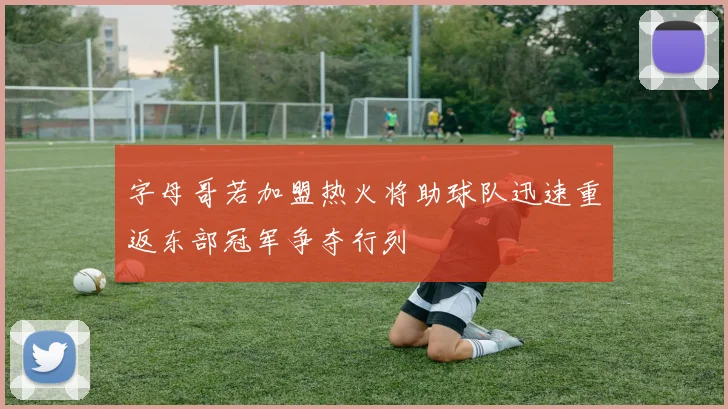 字母哥若加盟热火将助球队迅速重返东部冠军争夺行列