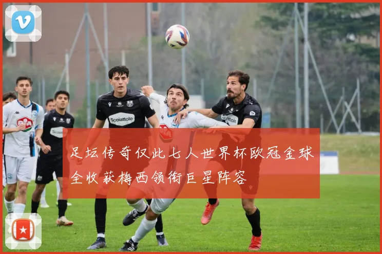 足坛传奇仅此七人世界杯欧冠金球全收获梅西领衔巨星阵容