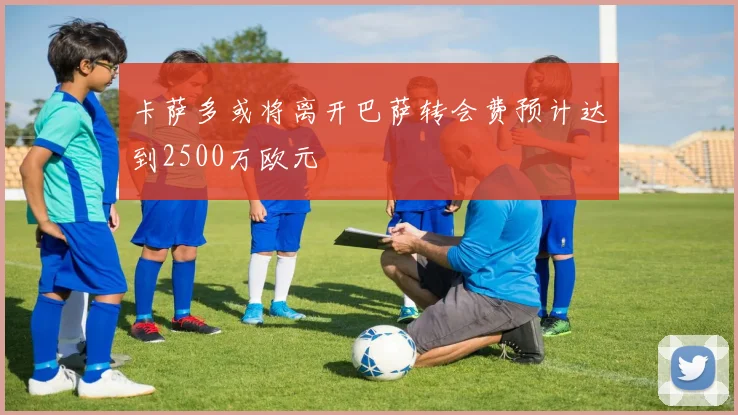 卡萨多或将离开巴萨转会费预计达到2500万欧元
