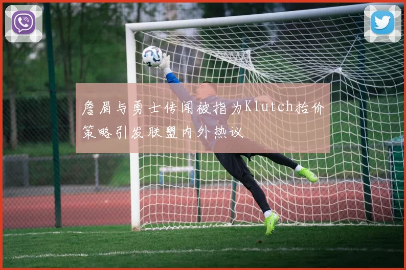 詹眉与勇士传闻被指为Klutch抬价策略引发联盟内外热议