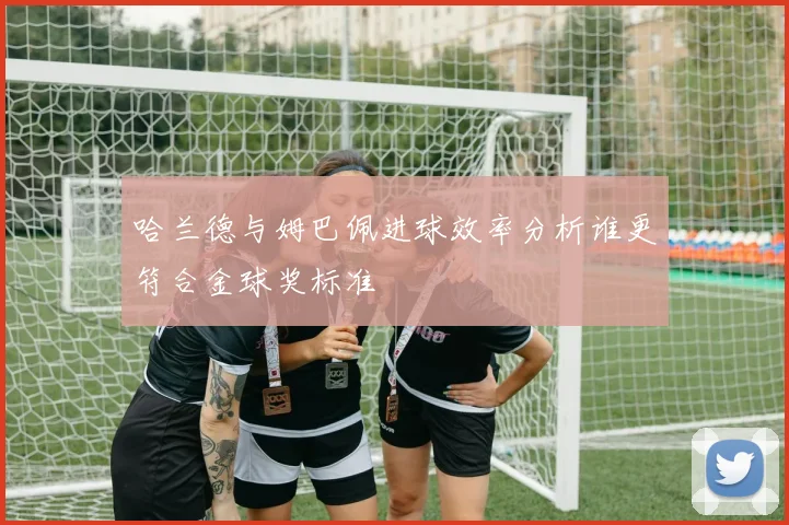 哈兰德与姆巴佩进球效率分析谁更符合金球奖标准