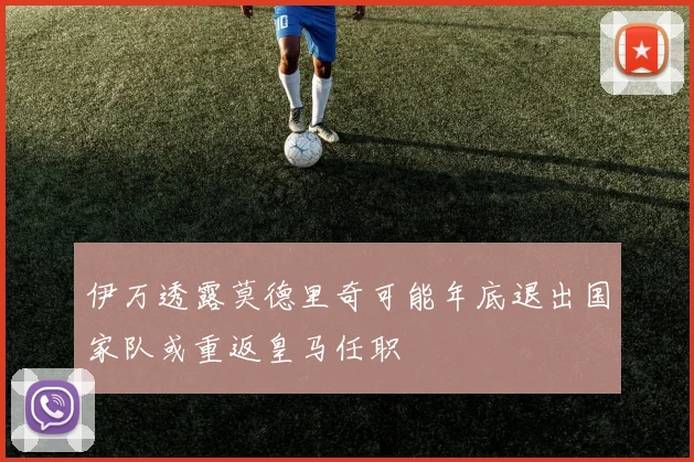 伊万透露莫德里奇可能年底退出国家队或重返皇马任职