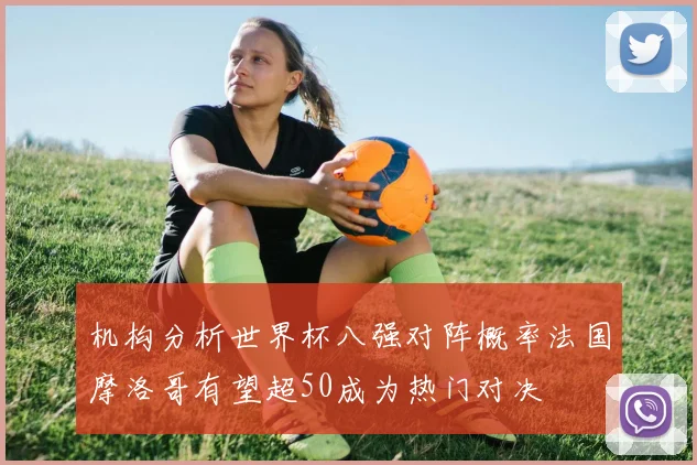 机构分析世界杯八强对阵概率法国摩洛哥有望超50成为热门对决