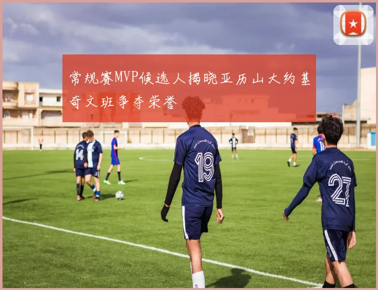 常规赛MVP候选人揭晓亚历山大约基奇文班争夺荣誉