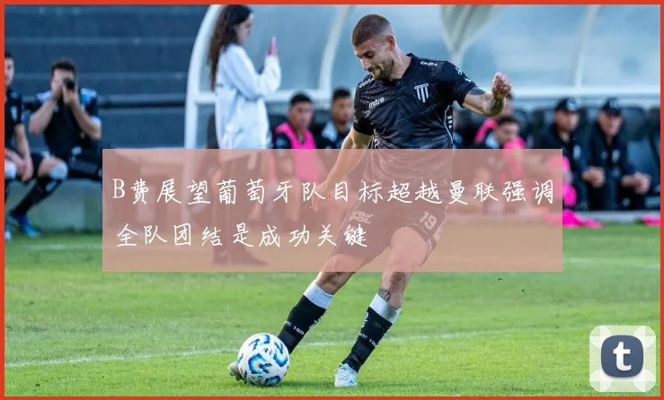 B费展望葡萄牙队目标超越曼联强调全队团结是成功关键
