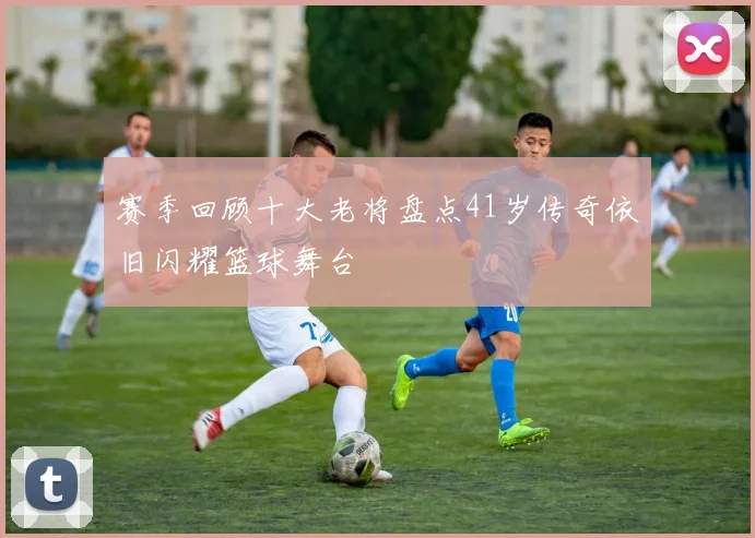 赛季回顾十大老将盘点41岁传奇依旧闪耀篮球舞台