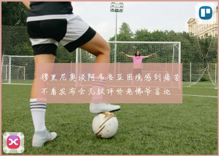 穆里尼奥谈阿韦洛亚困境感到痛苦不看发布会无权评价老佛爷言论