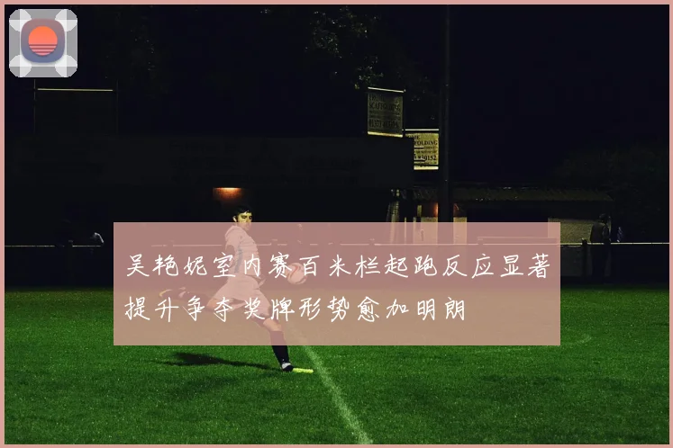 吴艳妮室内赛百米栏起跑反应显著提升争夺奖牌形势愈加明朗
