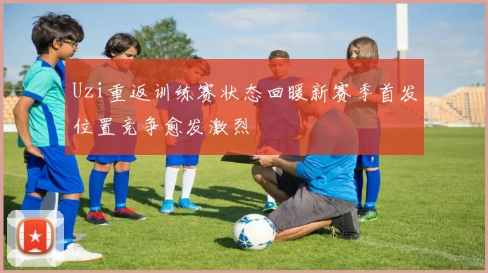Uzi重返训练赛状态回暖新赛季首发位置竞争愈发激烈