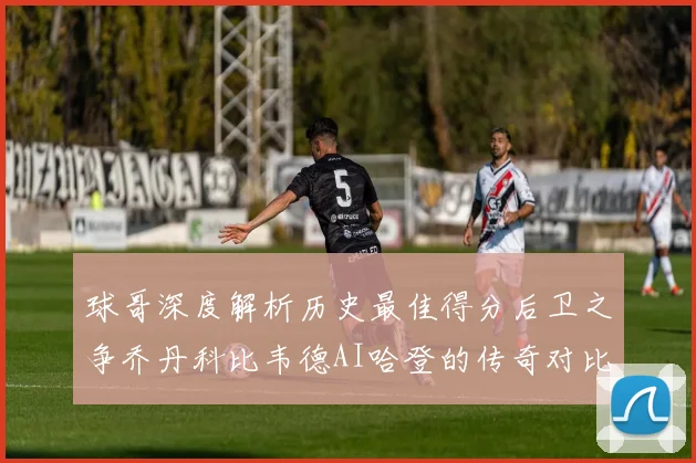 球哥深度解析历史最佳得分后卫之争乔丹科比韦德AI哈登的传奇对比