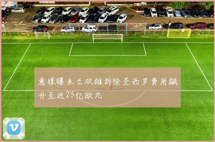 意媒曝米兰双雄拆除圣西罗费用飙升至近25亿欧元