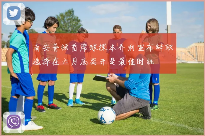 南安普顿首席球探本乔利宣布辞职选择在六月底离开是最佳时机