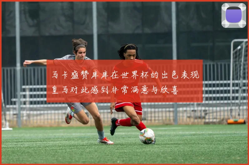 马卡盛赞库库在世界杯的出色表现皇马对此感到非常满意与欣喜