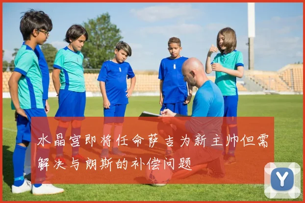 水晶宫即将任命萨吉为新主帅但需解决与朗斯的补偿问题
