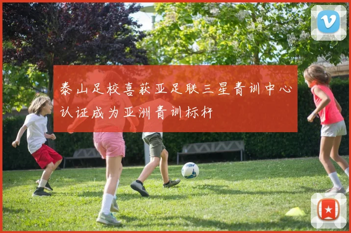 泰山足校喜获亚足联三星青训中心认证成为亚洲青训标杆