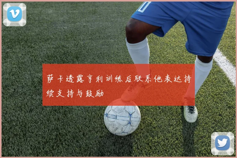 萨卡透露亨利训练后联系他表达持续支持与鼓励