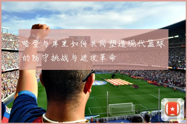 哈登与库里如何共同塑造现代篮球的防守挑战与进攻革命