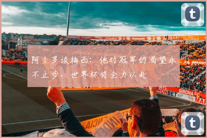阿圭罗谈梅西：他对冠军的渴望永不止步，世界杯将全力以赴
