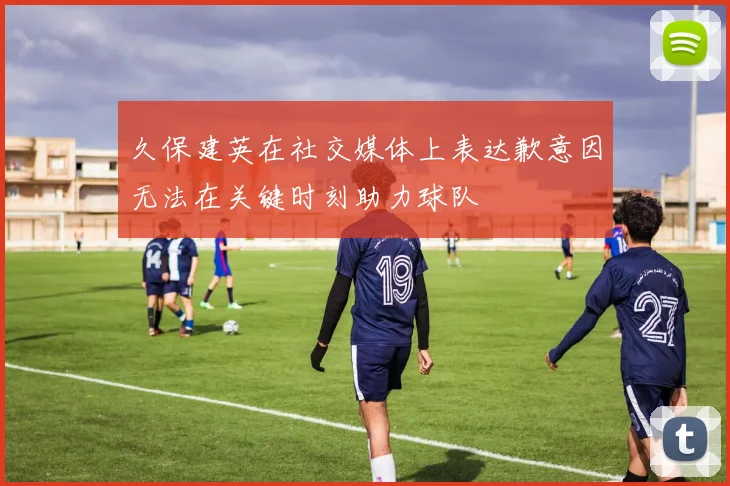 久保建英在社交媒体上表达歉意因无法在关键时刻助力球队