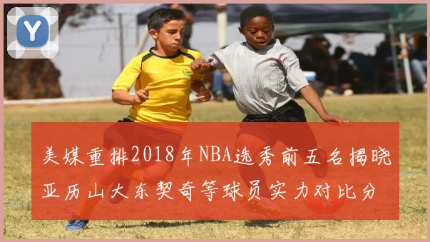 美媒重排2018年NBA选秀前五名揭晓亚历山大东契奇等球员实力对比分析