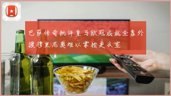 巴萨传奇批评皇马欧冠成就全靠外援穆里尼奥难以掌控更衣室