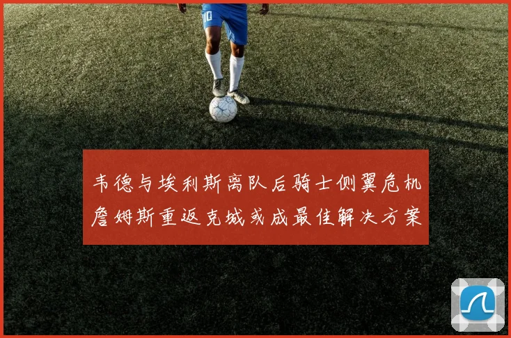 韦德与埃利斯离队后骑士侧翼危机詹姆斯重返克城或成最佳解决方案
