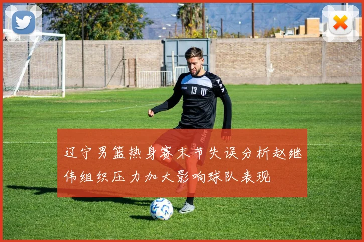 辽宁男篮热身赛末节失误分析赵继伟组织压力加大影响球队表现