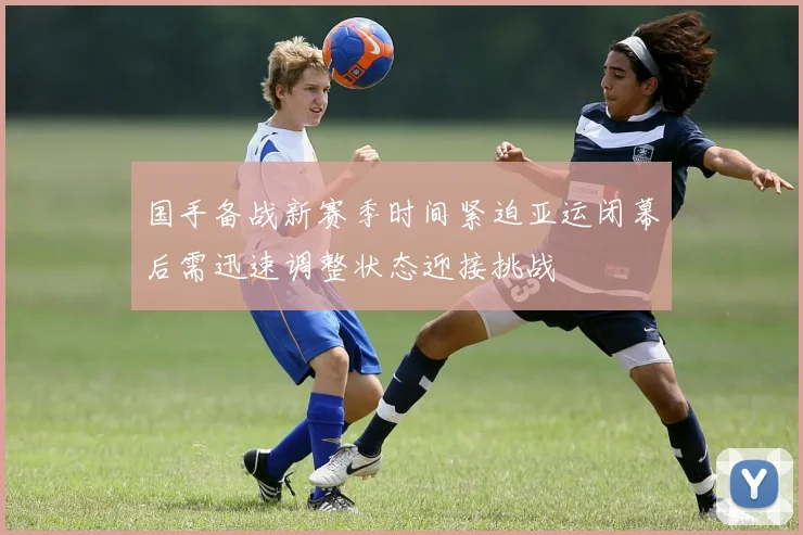 国手备战新赛季时间紧迫亚运闭幕后需迅速调整状态迎接挑战