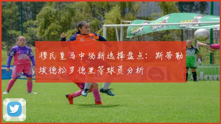 穆氏皇马中场新选择盘点：斯蒂勒埃德松罗德里等球员分析