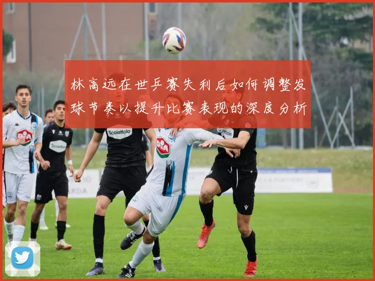 林高远在世乒赛失利后如何调整发球节奏以提升比赛表现的深度分析